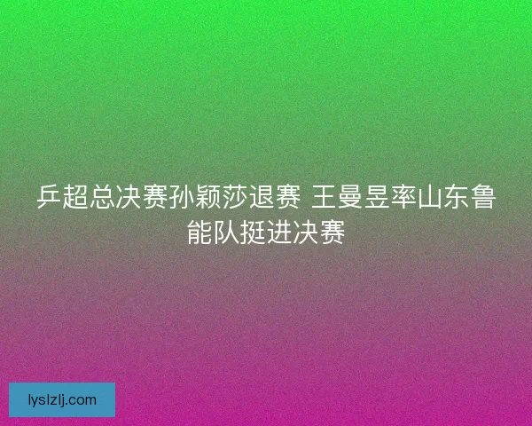 乒超总决赛孙颖莎退赛 王曼昱率山东鲁能队挺进决赛 乒超总决赛孙颖莎退赛 王曼昱率山东鲁能队挺进决赛