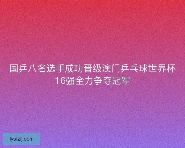 国乒八名选手成功晋级澳门乒乓球世界杯16强全力争夺冠军