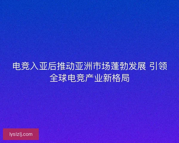 电竞入亚后推动亚洲市场蓬勃发展 引领全球电竞产业新格局
