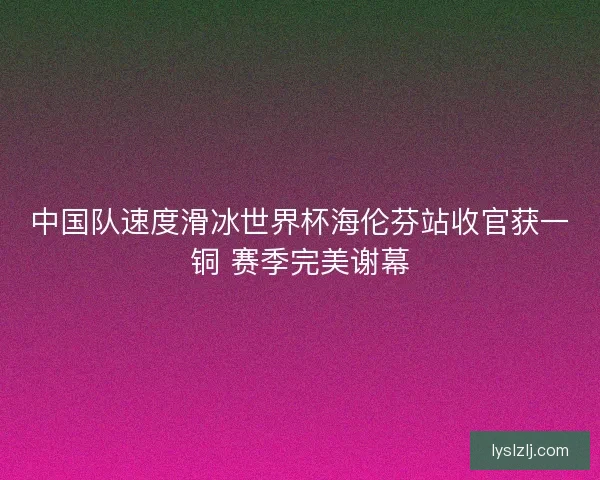 中国队速度滑冰世界杯海伦芬站收官获一铜 赛季完美谢幕