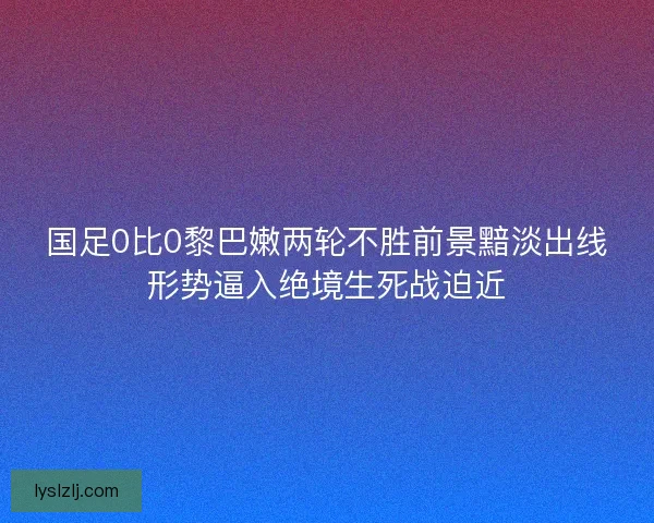 国足0比0黎巴嫩两轮不胜前景黯淡出线形势逼入绝境生死战迫近