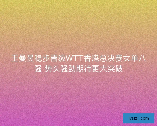 王曼昱稳步晋级WTT香港总决赛女单八强 势头强劲期待更大突破