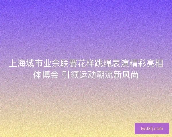 上海城市业余联赛花样跳绳表演精彩亮相体博会 引领运动潮流新风尚 上海城市业余联赛花样跳绳表演精彩亮相体博会 引领运动潮流新风尚