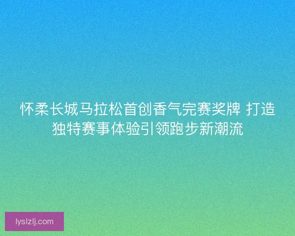 怀柔长城马拉松首创香气完赛奖牌 打造独特赛事体验引领跑步新潮流