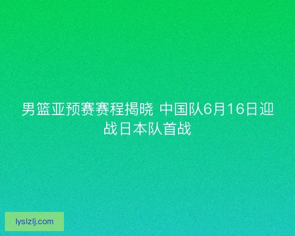 男篮亚预赛赛程揭晓 中国队6月16日迎战日本队首战 男篮亚预赛赛程揭晓 中国队6月16日迎战日本队首战