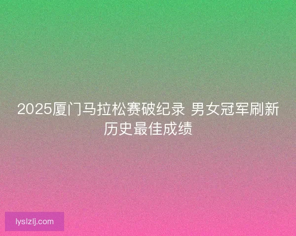 2025厦门马拉松赛破纪录 男女冠军刷新历史最佳成绩 2025厦门马拉松赛破纪录 男女冠军刷新历史最佳成绩