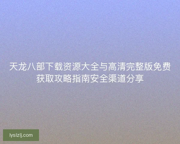 天龙八部下载资源大全与高清完整版免费获取攻略指南安全渠道分享