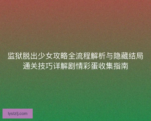 监狱脱出少女攻略全流程解析与隐藏结局通关技巧详解剧情彩蛋收集指南