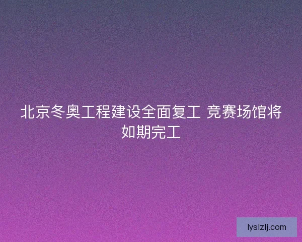 北京冬奥工程建设全面复工 竞赛场馆将如期完工