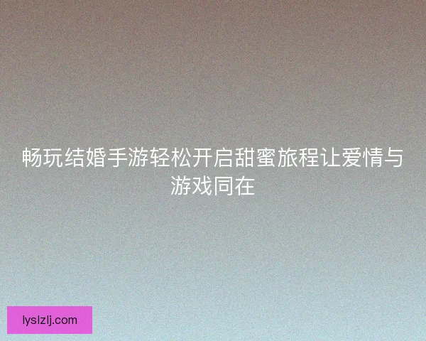 畅玩结婚手游轻松开启甜蜜旅程让爱情与游戏同在