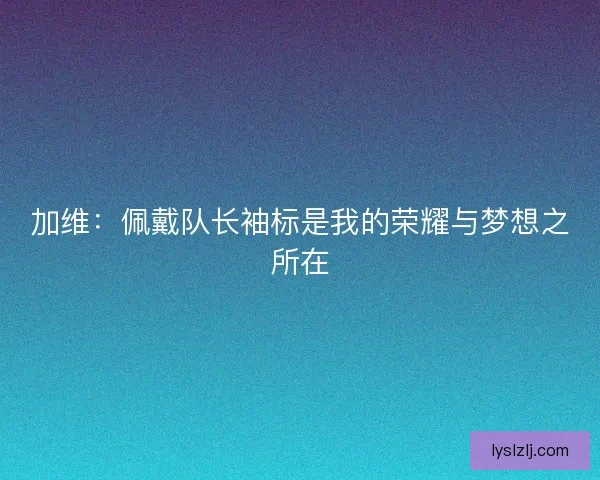 加维：佩戴队长袖标是我的荣耀与梦想之所在