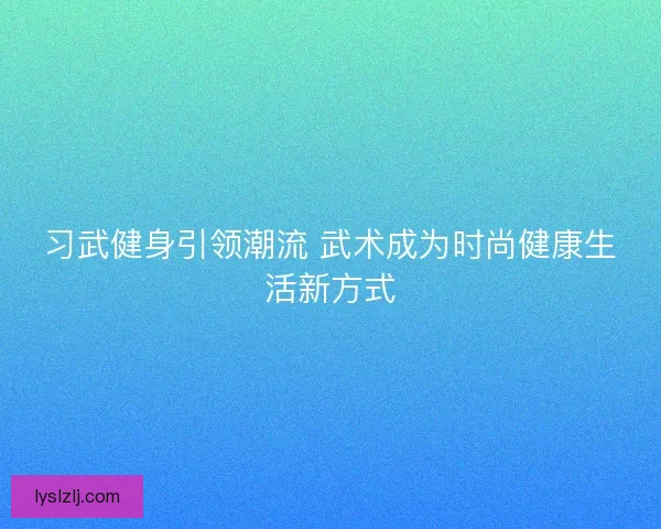 习武健身引领潮流 武术成为时尚健康生活新方式