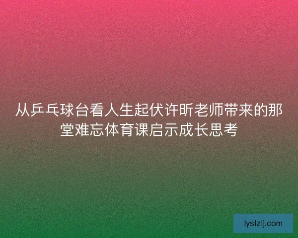 从乒乓球台看人生起伏许昕老师带来的那堂难忘体育课启示成长思考