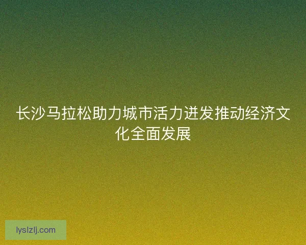 长沙马拉松助力城市活力迸发推动经济文化全面发展 长沙马拉松助力城市活力迸发推动经济文化全面发展