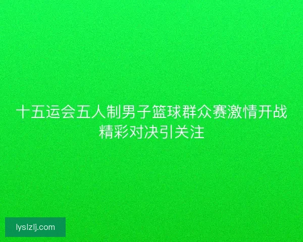 十五运会五人制男子篮球群众赛激情开战精彩对决引关注