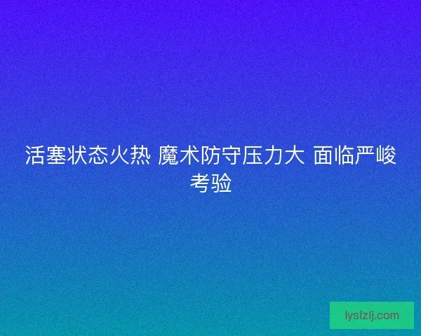 活塞状态火热 魔术防守压力大 面临严峻考验