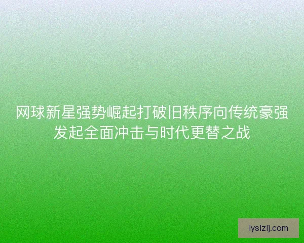 网球新星强势崛起打破旧秩序向传统豪强发起全面冲击与时代更替之战 网球新星强势崛起打破旧秩序向传统豪强发起全面冲击与时代更替之战